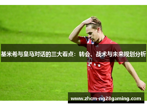 基米希与皇马对话的三大看点：转会、战术与未来规划分析