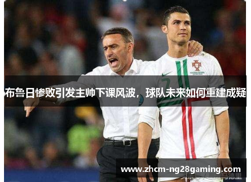 布鲁日惨败引发主帅下课风波，球队未来如何重建成疑
