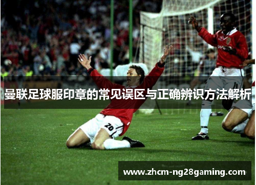 曼联足球服印章的常见误区与正确辨识方法解析