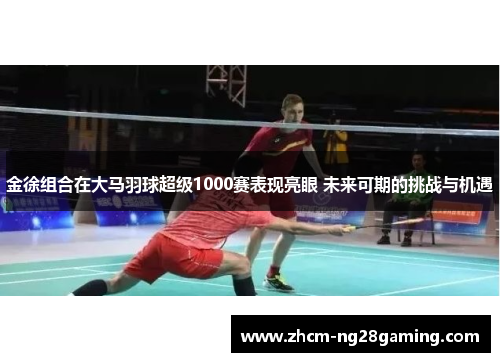 金徐组合在大马羽球超级1000赛表现亮眼 未来可期的挑战与机遇