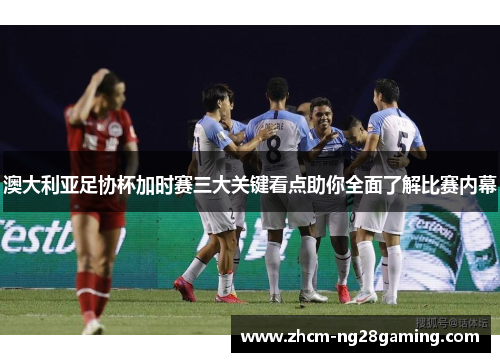 澳大利亚足协杯加时赛三大关键看点助你全面了解比赛内幕