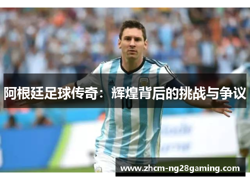 阿根廷足球传奇：辉煌背后的挑战与争议