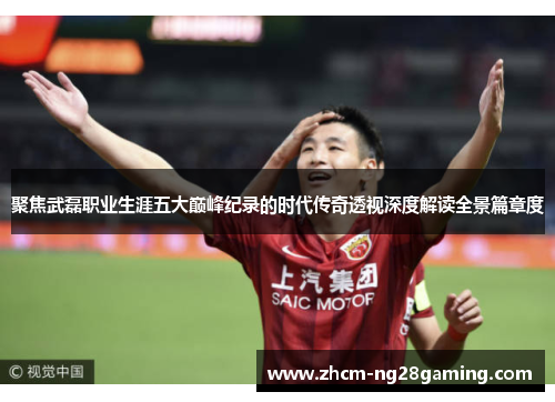 聚焦武磊职业生涯五大巅峰纪录的时代传奇透视深度解读全景篇章度