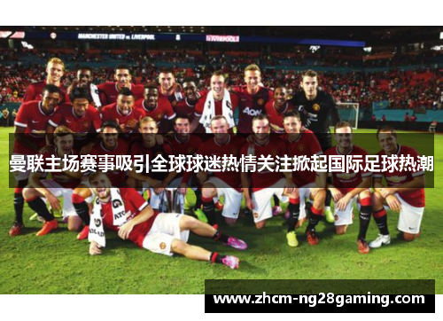 曼联主场赛事吸引全球球迷热情关注掀起国际足球热潮 曼联主场赛事吸引全球球迷热情关注掀起国际足球热潮