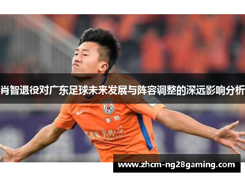 肖智退役对广东足球未来发展与阵容调整的深远影响分析