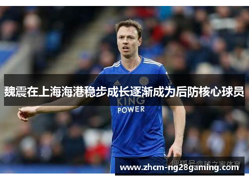 魏震在上海海港稳步成长逐渐成为后防核心球员 魏震在上海海港稳步成长逐渐成为后防核心球员